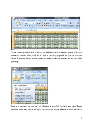 21
Agora, clique na guia Inserir e depois em Tabela Dinâmica e então surgirá uma nova
janela em sua tela. Nela, você poderá alterar os campos que farão parte de sua nova
tabela e também definir o local aonde ela será criada (na mesma ou em uma nova
planilha).
Além dos campos em sua própria planilha, é possível também selecionar fontes
externas, para isso, clique em Usar uma fonte de dados externa e então escolha a
 