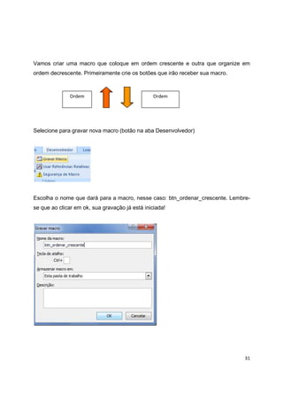 31
Vamos criar uma macro que coloque em ordem crescente e outra que organize em
ordem decrescente. Primeiramente crie os botões que irão receber sua macro.
Selecione para gravar nova macro (botão na aba Desenvolvedor)
Escolha o nome que dará para a macro, nesse caso: btn_ordenar_crescente. Lembre-
se que ao clicar em ok, sua gravação já está iniciada!
Ordem
Crescente
Ordem
Decrescente
 