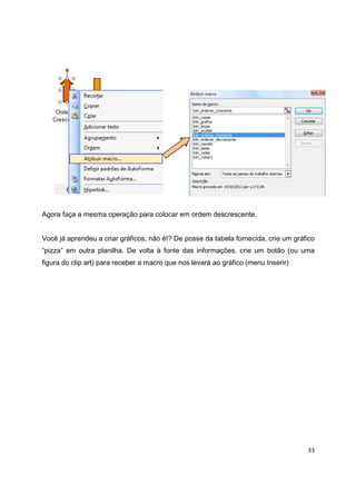 33
Agora faça a mesma operação para colocar em ordem descrescente.
Você já aprendeu a criar gráficos, não é!? De posse da tabela fornecida, crie um gráfico
“pizza” em outra planilha. De volta à fonte das informações, crie um botão (ou uma
figura do clip art) para receber a macro que nos levará ao gráfico (menu Inserir)
 