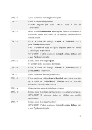 39
CTRL+N Aplica ou remove formatação em negrito.
CTRL+C Copia as células selecionadas.
CTRL+C seguido por outro CTRL+C exibe a Área de
Transferência.
CTRL+D Usa o comando Preencher Abaixo para copiar o conteúdo e o
formato da célula mais acima de um intervalo selecionado nas
células abaixo.
CTRL+F Exibe a caixa de diálogo Localizar e Substituir com a
guiaLocalizar selecionada.
SHIFT+F5 também exibe essa guia, enquanto SHIFT+F4 repete
a última ação de Localizar.
CTRL+SHIFT+F abre a caixa de diálogo Formatar Células com
a guia Fonte selecionada.
CTRL+G Exibe a caixa de diálogo Ir para.
F5 também exibe essa caixa de diálogo.
CTRL+H Exibe a caixa de diálogo Localizar e Substituir com a
guiaSubstituir selecionada.
CTRL+I Aplica ou remove formatação em itálico.
CTRL+K Exibe a caixa de diálogo Inserir Hiperlink para novos hiperlinks
ou a caixa de diálogo Editar Hiperlink para os hiperlinks
existentes que estão selecionados.
CTRL+N Cria uma nova pasta de trabalho em branco
CTRL+O Exibe a caixa de diálogo Abrir para abrir ou localizar um arquivo.
CTRL+SHIFT+O seleciona todas as células que contêm
comentários.
CTRL+P Exibe a caixa de diálogo Imprimir.
CTRL+SHIFT+P abre a caixa de diálogo Formatar Células com
a guia Fonte selecionada.
 