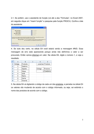 2
2.1. Se preferir, use o assistente de função (vá até a aba “Fórmulas”, no Excel 2007,
em seguida clique em “Inserir função” e pesquise pela função PROCV). Confira a tela
do assistente:
4. Se tudo deu certo, na célula E4 você estará vendo a mensagem #N/D. Essa
mensagem de erro está aparecendo porque ainda não definimos o valor a ser
procurado. Então vamos informar um valor. Na célula D4, digite o número 1, e veja o
resultado.
5. Na célula D4 vá digitando o código de cada um dos produtos, e perceba na célula E4
os valores vão mudando de acordo com o código informado, ou seja, vai exibindo o
nome dos produtos de acordo com o código.
 