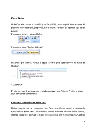 3
Formulários
Os botões relacionados a formulários, no Excel 2007, ficam na guia Desenvolvedor. O
problema é que essa guia, por padrão, não é exibida. Para que ela apareça, siga esses
passos:
Pressione o botão do Microsof Office
Pressione o botão "Opções do Excel"
Na janela que aparece, marque a opção "Mostrar guia Desenvolvedor na Faixa de
Opções"
4) Aperte OK
Pronto, agora você pode acessar a guia Desenvolvedor na Faixa de Opções, e inserir
seus formulários normalmente.
Como criar Formulários no Excel 2007
Muitas pessoas que se interessam pelo Excel tem dúvidas quanto a criação de
formulários no Excel 2007. Um formulário permite a entrada de dados numa planilha,
clicando nas opções ao invés de digitar tudo. É possível criar menus drop down, botões
 