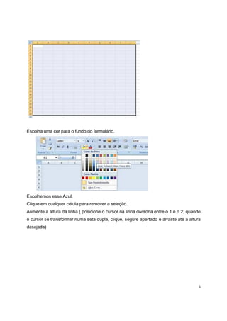 5
Escolha uma cor para o fundo do formulário.
Escolhemos esse Azul.
Clique em qualquer célula para remover a seleção.
Aumente a altura da linha ( posicione o cursor na linha divisória entre o 1 e o 2, quando
o cursor se transformar numa seta dupla, clique, segure apertado e arraste até a altura
desejada)
 