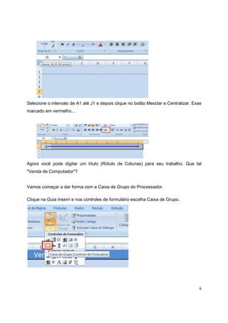 6
Selecione o intervalo de A1 até J1 e depois clique no botão Mesclar e Centralizar. Esse
marcado em vermelho...
Agora você pode digitar um título (Rótulo de Colunas) para seu trabalho. Que tal
"Venda de Computador"?
Vamos começar a dar forma com a Caixa de Grupo do Processador.
Clique na Guia Inserir e nos controles de formulário escolha Caixa de Grupo.
 
