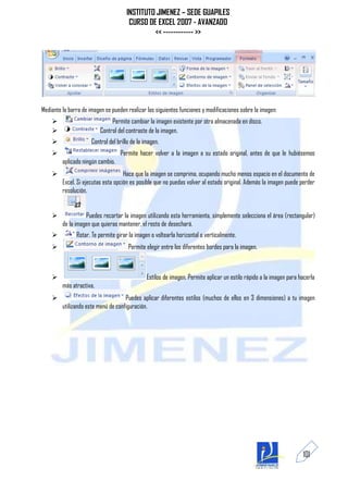 INSTITUTO JIMENEZ – SEDE GUAPILES
                                       CURSO DE EXCEL 2007 - AVANZADO
                                               << ------------ >>




Mediante la barra de imagen se pueden realizar las siguientes funciones y modificaciones sobre la imagen:
                              Permite cambiar la imagen existente por otra almacenada en disco.
                         Control del contraste de la imagen.
                     Control del brillo de la imagen.
                                  Permite hacer volver a la imagen a su estado original, antes de que le hubiésemos
         aplicado ningún cambio.
                                    Hace que la imagen se comprima, ocupando mucho menos espacio en el documento de
         Excel. Si ejecutas esta opción es posible que no puedas volver al estado original. Además la imagen puede perder
         resolución.


                  Puedes recortar la imagen utilizando esta herramienta, simplemente selecciona el área (rectangular)
         de la imagen que quieras mantener, el resto de desechará.
              Rotar. Te permite girar la imagen o voltearla horizontal o verticalmente.
                                      Permite elegir entre los diferentes bordes para la imagen.



                                               Estilos de imagen. Permite aplicar un estilo rápido a la imagen para hacerla
         más atractiva.
                                    Puedes aplicar diferentes estilos (muchos de ellos en 3 dimensiones) a tu imagen
         utilizando este menú de configuración.




                                                                                                                      101
 