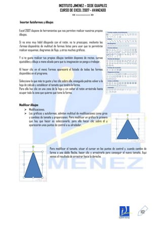 INSTITUTO JIMENEZ – SEDE GUAPILES
                                       CURSO DE EXCEL 2007 - AVANZADO
                                               << ------------ >>
Insertar Autoformas y dibujos

Excel 2007 dispone de herramientas que nos permiten realizar nuestros propios
dibujos.

Si no eres muy hábil dibujando con el ratón, no te preocupes, mediante las
Formas dispondrás de multitud de formas listas para usar que te permitirán
realizar esquemas, diagramas de flujo, y otros muchos gráficos.

Y si te gusta realizar tus propios dibujos también dispones de rectas, curvas
ajustables y dibujo a mano alzada para que tu imaginación se ponga a trabajar.

Al hacer clic en el menú Formas aparecerá el listado de todas las formas
disponibles en el programa.

Selecciona la que más te guste y haz clic sobre ella, enseguida podrás volver a la
hoja de cálculo y establecer el tamaño que tendrá la forma.
Para ello haz clic en una zona de la hoja y sin soltar el ratón arrástralo hasta
ocupar toda la zona que quieres que tome la forma.


Modificar dibujos
     Modificaciones.
     Los gráficos y autoformas, admiten multitud de modificaciones como giros
        y cambios de tamaño y proporciones. Para modificar un gráfico lo primero
        que hay que hacer es seleccionarlo, para ello hacer clic sobre él y
        aparecerán unos puntos de control a su alrededor.




                             Para modificar el tamaño, situar el cursor en los puntos de control y, cuando cambie de
                             forma a una doble flecha, hacer clic y arrastrarlo para conseguir el nuevo tamaño. Aquí
                             vemos el resultado de arrastrar hacia la derecha.




                                                                                                              102
 