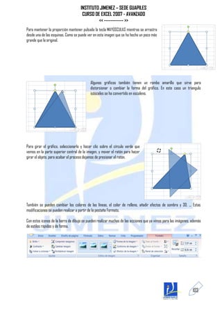 INSTITUTO JIMENEZ – SEDE GUAPILES
                                      CURSO DE EXCEL 2007 - AVANZADO
                                              << ------------ >>
Para mantener la proporción mantener pulsada la tecla MAYÚSCULAS mientras se arrastra
desde una de las esquinas. Como se puede ver en esta imagen que se ha hecho un poco más
grande que la original.




                                           Algunos gráficos también tienen un rombo amarillo que sirve para
                                           distorsionar o cambiar la forma del gráfico. En este caso un triangulo
                                           isósceles se ha convertido en escaleno.




Para girar el gráfico, seleccionarlo y hacer clic sobre el círculo verde que
vemos en la parte superior central de la imagen, y mover el ratón para hacer
girar el objeto, para acabar el proceso dejamos de presionar el ratón.




También se pueden cambiar los colores de las líneas, el color de relleno, añadir efectos de sombra y 3D, ... Estas
modificaciones se pueden realizar a partir de la pestaña Formato.

Con estos iconos de la barra de dibujo se pueden realizar muchas de las acciones que ya vimos para las imágenes, además
de estilos rápidos y de forma.




                                                                                                                 103
 