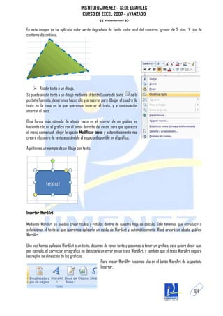 INSTITUTO JIMENEZ – SEDE GUAPILES
                                        CURSO DE EXCEL 2007 - AVANZADO
                                                << ------------ >>
En esta imagen se ha aplicado color verde degradado de fondo, color azul del contorno, grosor de 3 ptos. Y tipo de
contorno discontinuo.




      Añadir texto a un dibujo.
Se puede añadir texto a un dibujo mediante el botón Cuadro de texto    de la
pestaña Formato, deberemos hacer clic y arrastrar para dibujar el cuadro de
texto en la zona en la que queremos insertar el texto, y a continuación
insertar el texto.

Otra forma más cómoda de añadir texto en el interior de un gráfico es
haciendo clic en el gráfico con el botón derecho del ratón, para que aparezca
el menú contextual, elegir la opción Modificar texto y automáticamente nos
creará el cuadro de texto ajustándolo al espacio disponible en el gráfico.

Aquí tienes un ejemplo de un dibujo con texto.




Insertar WordArt

Mediante WordArt se pueden crear títulos y rótulos dentro de nuestra hoja de cálculo. Sólo tenemos que introducir o
seleccionar el texto al que queremos aplicarle un estilo de WordArt y automáticamente Word creará un objeto gráfico
WordArt.

Una vez hemos aplicado WordArt a un texto, dejamos de tener texto y pasamos a tener un gráfico, esto quiere decir que,
por ejemplo, el corrector ortográfico no detectará un error en un texto WordArt, y también que el texto WordArt seguirá
las reglas de alineación de los gráficos.
                                                   Para iniciar WordArt hacemos clic en el botón WordArt de la pestaña
                                                   Insertar.




                                                                                                                 104
 