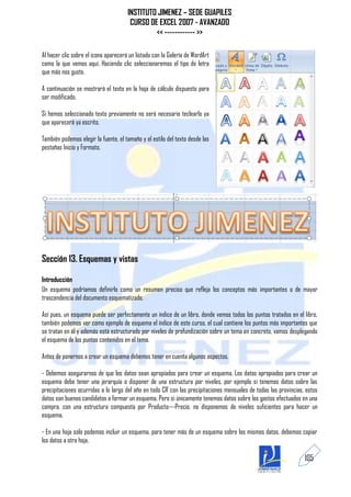INSTITUTO JIMENEZ – SEDE GUAPILES
                                       CURSO DE EXCEL 2007 - AVANZADO
                                               << ------------ >>

Al hacer clic sobre el icono aparecerá un listado con la Galería de WordArt
como la que vemos aquí. Haciendo clic seleccionaremos el tipo de letra
que más nos guste.

A continuación se mostrará el texto en la hoja de cálculo dispuesto para
ser modificado.

Si hemos seleccionado texto previamente no será necesario teclearlo ya
que aparecerá ya escrito.

También podemos elegir la fuente, el tamaño y el estilo del texto desde las
pestañas Inicio y Formato.




Sección 13. Esquemas y vistas

Introducción
Un esquema podríamos definirlo como un resumen preciso que refleja los conceptos más importantes o de mayor
trascendencia del documento esquematizado.

Así pues, un esquema puede ser perfectamente un índice de un libro, donde vemos todos los puntos tratados en el libro,
también podemos ver como ejemplo de esquema el índice de este curso, el cual contiene los puntos más importantes que
se tratan en él y además está estructurado por niveles de profundización sobre un tema en concreto, vamos desplegando
el esquema de los puntos contenidos en el tema.

Antes de ponernos a crear un esquema debemos tener en cuenta algunos aspectos.

- Debemos asegurarnos de que los datos sean apropiados para crear un esquema. Los datos apropiados para crear un
esquema debe tener una jerarquía o disponer de una estructura por niveles, por ejemplo si tenemos datos sobre las
precipitaciones ocurridas a lo largo del año en todo CR con las precipitaciones mensuales de todas las provincias, estos
datos son buenos candidatos a formar un esquema. Pero si únicamente tenemos datos sobre los gastos efectuados en una
compra, con una estructura compuesta por Producto---Precio, no disponemos de niveles suficientes para hacer un
esquema.

- En una hoja solo podemos incluir un esquema, para tener más de un esquema sobre los mismos datos, debemos copiar
los datos a otra hoja.

                                                                                                                  105
 