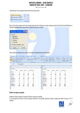 INSTITUTO JIMENEZ – SEDE GUAPILES
                                       CURSO DE EXCEL 2007 - AVANZADO
                                               << ------------ >>
indicando que es la segunda ventana del mismo documento.




Para ver las dos ventanas al mismo tiempo hacemos clic en Organizar todo y seleccionamos Vertical, Horizontal, Mosaico o
Cascada, dependiendo de como estén situados los datos en la hoja.




Ahora podemos desplazarnos sobre una ventana independientemente de la otra.




Dividir una hoja en paneles

Podemos utilizar también la opción de dividir la hoja por paneles.
Si no nos gusta lo de tener varias ventanas abiertas en la pantalla, podemos utilizar la opción de dividir la hoja en 2 ó 4
paneles.

                                                                                                                     109
 