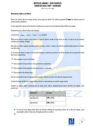 INSTITUTO JIMENEZ – SEDE GUAPILES
                                          CURSO DE EXCEL 2007 - AVANZADO
                                                  << ------------ >>

Movimiento rápido en el (libro):


Dentro de nuestro libro de trabajo existen varias hojas de cálculo. Por defecto aparecen 3 hojas de cálculo aunque el
número podría cambiarse.

En este apartado trataremos los distintos métodos para movernos por las distintas hojas del libro de trabajo.

Empezaremos por utilizar la barra de etiquetas.



Observarás como en nuestro caso tenemos 3 hojas de cálculo, siendo la hoja activa, es decir, la hoja en la que estamos
situados para trabajar, la Hoja1.

Haciendo clic sobre cualquier pestaña cambiará de hoja, es decir, si haces clic sobre la pestaña Hoja3 pasarás a trabajar
con dicha hoja.

Si el número de hojas no caben en la barra de etiquetas, tendremos que hacer uso de los botones de la izquierda de dicha
barra para visualizarlas:

    Para visualizar a partir de la Hoja1.

    Para visualizar la hoja anterior a las que estamos visualizando.

    Para visualizar la hoja siguiente a las que estamos visualizando.

    Para visualizar las últimas hojas.

Una vez visualizada la hoja a la que queremos acceder, bastará con hacer clic sobre la etiqueta de ésta.

Si todas las hojas del libro de trabajo caben en la barra, estos botones no tendrán ningún efecto.

También se pueden utilizar combinaciones de teclas para realizar desplazamientos dentro del libro de trabajo, como
pueden ser:

                                MOVIMIENTO                  TECLADO

                                Hoja Siguiente              CTRL+AVPAG

                                Hoja Anterior               CTRL+REPAG


         En caso de tener alguna duda sobre los distintos métodos de movimiento dentro de un libro de trabajo, sería
         aconsejable realizar el Ejercicio de desplazamiento en un libro.




                                                                                                                    11
 