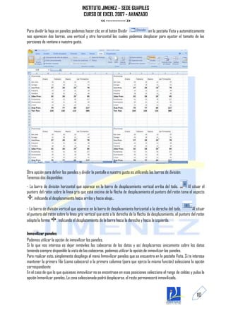 INSTITUTO JIMENEZ – SEDE GUAPILES
                                         CURSO DE EXCEL 2007 - AVANZADO
                                                 << ------------ >>
Para dividir la hoja en paneles podemos hacer clic en el botón Dividir        en la pestaña Vista y automáticamente
nos aparecen dos barras, una vertical y otra horizontal las cuales podemos desplazar para ajustar el tamaño de las
porciones de ventana a nuestro gusto.




Otra opción para definir los paneles y dividir la pantalla a nuestro gusto es utilizando las barras de división:
Tenemos dos disponibles:
- La barra de división horizontal que aparece en la barra de desplazamiento vertical arriba del todo.         Al situar el
puntero del ratón sobre la línea gris que está encima de la flecha de desplazamiento el puntero del ratón toma el aspecto
    , indicando el desplazamiento hacia arriba y hacia abajo..

- La barra de división vertical que aparece en la barra de desplazamiento horizontal a la derecha del todo.         Al situar
el puntero del ratón sobre la línea gris vertical que está a la derecha de la flecha de desplazamiento, el puntero del ratón
adopta la forma      , indicando el desplazamiento de la barra hacia la derecha y hacia la izquierda.

Inmovilizar paneles
Podemos utilizar la opción de inmovilizar los paneles.
Si lo que nos interesa es dejar inmóviles las cabeceras de los datos y así desplazarnos únicamente sobre los datos
teniendo siempre disponible la vista de las cabeceras, podemos utilizar la opción de inmovilizar los paneles.
Para realizar esto, simplemente despliega el menú Inmovilizar paneles que se encuentra en la pestaña Vista. Si te interesa
mantener la primera fila (como cabecera) o la primera columna (para que ejerza la misma función) selecciona la opción
correspondiente
En el caso de que lo que quisieses inmovilizar no se encontrase en esas posiciones selecciona el rango de celdas y pulsa la
opción Inmovilizar paneles. La zona seleccionada podrá desplazarse, el resto permanecerá inmovilizado.


                                                                                                                       110
 