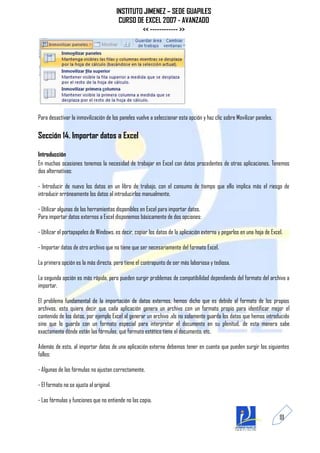 INSTITUTO JIMENEZ – SEDE GUAPILES
                                          CURSO DE EXCEL 2007 - AVANZADO
                                                  << ------------ >>




Para desactivar la inmovilización de los paneles vuelve a seleccionar esta opción y haz clic sobre Movilizar paneles.

Sección 14. Importar datos a Excel

Introducción
En muchas ocasiones tenemos la necesidad de trabajar en Excel con datos procedentes de otras aplicaciones. Tenemos
dos alternativas:

- Introducir de nuevo los datos en un libro de trabajo, con el consumo de tiempo que ello implica más el riesgo de
introducir erróneamente los datos al introducirlos manualmente.

- Utilizar algunas de las herramientas disponibles en Excel para importar datos.
Para importar datos externos a Excel disponemos básicamente de dos opciones:

- Utilizar el portapapeles de Windows, es decir, copiar los datos de la aplicación externa y pegarlos en una hoja de Excel.

- Importar datos de otro archivo que no tiene que ser necesariamente del formato Excel.

La primera opción es la más directa, pero tiene el contrapunto de ser más laboriosa y tediosa.

La segunda opción es más rápida, pero pueden surgir problemas de compatibilidad dependiendo del formato del archivo a
importar.

El problema fundamental de la importación de datos externos, hemos dicho que es debido al formato de los propios
archivos, esto quiere decir que cada aplicación genera un archivo con un formato propio para identificar mejor el
contenido de los datos, por ejemplo Excel al generar un archivo .xls no solamente guarda los datos que hemos introducido
sino que lo guarda con un formato especial para interpretar el documento en su plenitud, de esta manera sabe
exactamente dónde están las fórmulas, qué formato estético tiene el documento, etc.

Además de esto, al importar datos de una aplicación externa debemos tener en cuenta que pueden surgir los siguientes
fallos:

- Algunas de las fórmulas no ajustan correctamente.

- El formato no se ajusta al original.

- Las fórmulas y funciones que no entiende no las copia.

                                                                                                                         111
 