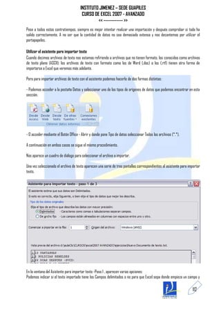 INSTITUTO JIMENEZ – SEDE GUAPILES
                                       CURSO DE EXCEL 2007 - AVANZADO
                                               << ------------ >>
Pese a todos estos contratiempos, siempre es mejor intentar realizar una importación y después comprobar si todo ha
salido correctamente. A no ser que la cantidad de datos no sea demasiado extensa y nos decantemos por utilizar el
portapapeles.

Utilizar el asistente para importar texto
Cuando decimos archivos de texto nos estamos refiriendo a archivos que no tienen formato, los conocidos como archivos
de texto plano (ASCII); los archivos de texto con formato como los de Word (.doc) o los (.rtf) tienen otra forma de
importarse a Excel que veremos más adelante.

Pero para importar archivos de texto con el asistente podemos hacerlo de dos formas distintas:

- Podemos acceder a la pestaña Datos y seleccionar uno de los tipos de orígenes de datos que podemos encontrar en esta
sección.




- O acceder mediante el Botón Office - Abrir y donde pone Tipo de datos seleccionar Todos los archivos (*.*).

A continuación en ambos casos se sigue el mismo procedimiento.

Nos aparece un cuadro de diálogo para seleccionar el archivo a importar.

Una vez seleccionado el archivo de texto aparecen una serie de tres pantallas correspondientes al asistente para importar
texto.




En la ventana del Asistente para importar texto -Paso 1 , aparecen varias opciones:
Podemos indicar si el texto importado tiene los Campos delimitados o no para que Excel sepa donde empieza un campo y

                                                                                                                   112
 