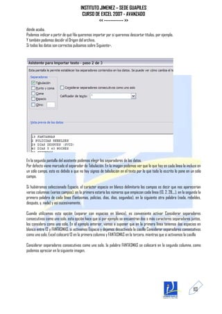 INSTITUTO JIMENEZ – SEDE GUAPILES
                                       CURSO DE EXCEL 2007 - AVANZADO
                                               << ------------ >>
dónde acaba.
Podemos indicar a partir de qué fila queremos importar por si queremos descartar títulos, por ejemplo.
Y también podemos decidir el Origen del archivo.
Si todos los datos son correctos pulsamos sobre Siguiente>.




En la segunda pantalla del asistente podemos elegir los separadores de los datos.
Por defecto viene marcado el separador de Tabulación. En la imagen podemos ver que lo que hay en cada línea lo incluye en
un sólo campo, esto es debido a que no hay signos de tabulación en el texto por lo que todo lo escrito lo pone en un sólo
campo.

Si hubiéramos seleccionado Espacio, el carácter espacio en blanco delimitaría los campos es decir que nos aparecerían
varias columnas (varios campos), en la primera estaría los números que empiezan cada línea (13, 2, 28,...), en la segunda la
primera palabra de cada línea (fantasmas, policías, días, días, segundos), en la siguiente otra palabra (nada, rebeldes,
después, y, nada) y así sucesivamente.

Cuando utilizamos esta opción (separar con espacios en blanco), es conveniente activar Considerar separadores
consecutivos como uno solo, esta opción hace que si por ejemplo se encuentran dos o más caracteres separadores juntos,
los considera como uno sólo. En el ejemplo anterior, vamos a suponer que en la primera línea tenemos dos espacios en
blanco entre 13 y FANTASMAS, si activamos Espacio y dejamos desactivada la casilla Considerar separadores consecutivos
como uno solo, Excel colocará 13 en la primera columna y FANTASMAS en la tercera, mientras que si activamos la casilla

Considerar separadores consecutivos como uno solo, la palabra FANTASMAS se colocará en la segunda columna, como
podemos apreciar en la siguiente imagen.




                                                                                                                      113
 