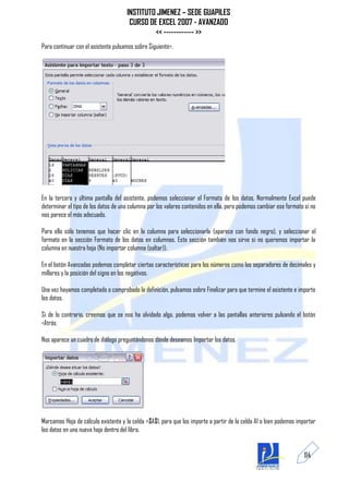 INSTITUTO JIMENEZ – SEDE GUAPILES
                                      CURSO DE EXCEL 2007 - AVANZADO
                                              << ------------ >>
Para continuar con el asistente pulsamos sobre Siguiente>.




En la tercera y última pantalla del asistente, podemos seleccionar el Formato de los datos. Normalmente Excel puede
determinar el tipo de los datos de una columna por los valores contenidos en ella, pero podemos cambiar ese formato si no
nos parece el más adecuado.

Para ello sólo tenemos que hacer clic en la columna para seleccionarla (aparece con fondo negro), y seleccionar el
formato en la sección Formato de los datos en columnas. Esta sección también nos sirve si no queremos importar la
columna en nuestra hoja (No importar columna (saltar)).

En el botón Avanzadas podemos completar ciertas características para los números como los separadores de decimales y
millares y la posición del signo en los negativos.

Una vez hayamos completado o comprobado la definición, pulsamos sobre Finalizar para que termine el asistente e importe
los datos.

Si de lo contrario, creemos que se nos ha olvidado algo, podemos volver a las pantallas anteriores pulsando el botón
<Atrás.

Nos aparece un cuadro de diálogo preguntándonos dónde deseamos Importar los datos.




Marcamos Hoja de cálculo existente y la celda =$A$1, para que los importe a partir de la celda A1 o bien podemos importar
los datos en una nueva hoja dentro del libro.


                                                                                                                    114
 