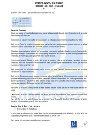 INSTITUTO JIMENEZ – SEDE GUAPILES
                                       CURSO DE EXCEL 2007 - AVANZADO
                                               << ------------ >>
Pulsamos sobre Aceptar y aparecerán los datos importados en la hoja.




La sección Conexiones
Desde esta sección en la pestaña Datos podremos acceder a las opciones de Conexión con archivos externos de los cuales
hayamos importado algún dato.

Haciendo clic en la opción Propiedades veremos un cuadro de diálogo donde encontraremos propiedades muy útiles:

En la sección Control de actualización podemos hacer que Excel actualice automáticamente los datos insertados en la hoja
de cálculo cada vez que se abra el libro (marcando la casilla Actualizar al abrir archivo).

Si los datos almacenados en el fichero origen han cambiado, estos cambios quedarán reflejados en nuestra hoja de cálculo.
Esto es posible porque Excel almacena en el libro de trabajo la definición de la consulta de donde son originarios los datos
importados, de manera que puede ejecutarla de nuevo cuando se desee.

Si marcamos la casilla Solicitar el nombre del archivo al actualizar, cada vez que se vayan a actualizar los datos
importados, Excel nos pedirá de qué fichero coger los datos, sino los cogerá directamente del archivo que indicamos
cuando importamos por primera vez.

Esta opción puede ser útil cuando tenemos varios archivos con datos y en cada momento queremos ver los datos
almacenados en uno de esos ficheros.

En la sección Definición de consulta tenemos activada por defecto la casilla Guardar definición de consulta para que Excel
guarde esta definición y pueda actualizar los datos cuando se lo pidamos, si desactivamos esta casilla y guardamos el libro,
Excel no podrá volver a actualizar los datos externos porque éstos serán guardados como un rango estático de datos,
digamos que se perderá el enlace con el origen de la importación.

Por último, en la sección Diseño y formato de datos podemos indicarle a Excel qué debe de hacer cuando actualiza los
datos.

   Volviendo a la sección Conexiones, también nos permite actualizar manualmente los datos importados de un archivo
externo.
Para ello, haz clic en la opción Actualizar que se encuentra en el desplegable Actualizar todo. Si escoges la opción
Actualizar todo, todos los orígenes de datos se actualizarán.

Importar datos de Word a Excel y viceversa
     Importar datos de Word a Excel.

A veces puede ser útil importar una tabla de Word a Excel si deseamos agregar algún tipo de fórmula a los datos de los que
disponemos y no queremos volver a teclear todos los datos en un libro de Excel.

Para realizar este proceso es tan sencillo como copiar y pegar.

                                                                                                                      115
 