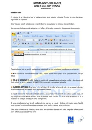 INSTITUTO JIMENEZ – SEDE GUAPILES
                                        CURSO DE EXCEL 2007 - AVANZADO
                                                << ------------ >>
Introducir datos

En cada una de las celdas de la hoja, es posible introducir textos, números o fórmulas. En todos los casos, los pasos a
seguir serán los siguientes:

Situar el cursor sobre la celda donde se van a introducir los datos y teclear los datos que desees introducir.

Aparecerán en dos lugares: en la celda activa y en la Barra de Fórmulas, como puedes observar en el dibujo siguiente:




Para introducir el valor en la celda puedes utilizar cualquiera de los tres métodos que te explicamos a continuación:

  INTRO: Se valida el valor introducido en la celda y además la celda activa pasa a ser la que se encuentra justo por
debajo.

   TECLAS DE MOVIMIENTO: Se valida el valor introducido en la celda y además la celda activa cambiará dependiendo de la
flecha pulsada, es decir, si pulsamos FLECHA DERECHA será la celda contigua hacia la derecha.

   CUADRO DE ACEPTACIÓN: Es el botón                de la barra de fórmulas, al hacer clic sobre él se valida el valor para
introducirlo en la celda pero la celda activa seguirá siendo la misma.

Si antes de introducir la información cambias de opinión y deseas restaurar el contenido de la celda a su valor inicial, sólo
hay que pulsar la tecla Esc del teclado o hacer clic sobre el botón Cancelar          de la barra de fórmulas. Así no se
introducen los datos y la celda seguirá con el valor que tenía.

Si hemos introducido mal una fórmula posiblemente nos aparezca un recuadro dándonos información sobre el posible
error cometido, leerlo detenidamente para comprender lo que nos dice y aceptar la corrección o no.

Otras veces la fórmula no es correcta y no nos avisa, pero aparecerá algo raro en la celda, comprobar la fórmula en la
barra de fórmulas para encontrar el error.



                                                                                                                        12
 