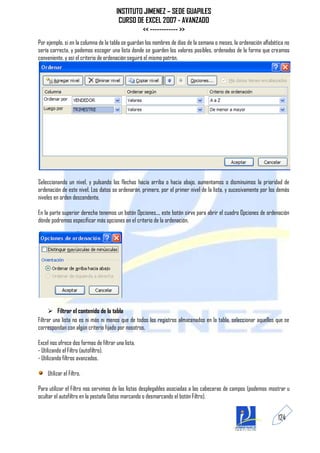 INSTITUTO JIMENEZ – SEDE GUAPILES
                                        CURSO DE EXCEL 2007 - AVANZADO
                                                << ------------ >>
Por ejemplo, si en la columna de la tabla se guardan los nombres de días de la semana o meses, la ordenación alfabética no
sería correcta, y podemos escoger una lista donde se guarden los valores posibles, ordenados de la forma que creamos
conveniente, y así el criterio de ordenación seguirá el mismo patrón.




Seleccionando un nivel, y pulsando las flechas hacia arriba o hacia abajo, aumentamos o disminuimos la prioridad de
ordenación de este nivel. Los datos se ordenarán, primero, por el primer nivel de la lista, y sucesivamente por los demás
niveles en orden descendente.

En la parte superior derecha tenemos un botón Opciones..., este botón sirve para abrir el cuadro Opciones de ordenación
dónde podremos especificar más opciones en el criterio de la ordenación.




       Filtrar el contenido de la tabla
Filtrar una lista no es ni más ni menos que de todos los registros almacenados en la tabla, seleccionar aquellos que se
correspondan con algún criterio fijado por nosotros.

Excel nos ofrece dos formas de filtrar una lista.
- Utilizando el Filtro (autofiltro).
- Utilizando filtros avanzados.

    Utilizar el Filtro.

Para utilizar el Filtro nos servimos de las listas desplegables asociadas a las cabeceras de campos (podemos mostrar u
ocultar el autofiltro en la pestaña Datos marcando o desmarcando el botón Filtro).


                                                                                                                    124
 