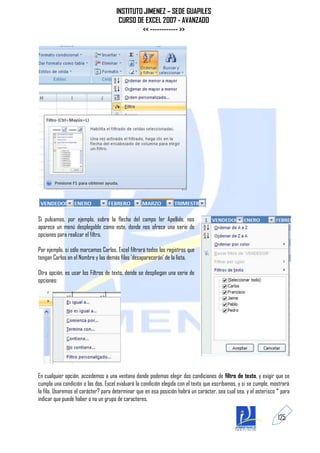 INSTITUTO JIMENEZ – SEDE GUAPILES
                                       CURSO DE EXCEL 2007 - AVANZADO
                                               << ------------ >>




Si pulsamos, por ejemplo, sobre la flecha del campo 1er Apellido, nos
aparece un menú desplegable como este, donde nos ofrece una serie de
opciones para realizar el filtro.

Por ejemplo, si sólo marcamos Carlos, Excel filtrará todos los registros que
tengan Carlos en el Nombre y las demás filas 'desaparecerán' de la lista.

Otra opción, es usar los Filtros de texto, donde se despliegan una serie de
opciones:




En cualquier opción, accedemos a una ventana donde podemos elegir dos condiciones de filtro de texto, y exigir que se
cumpla una condición o las dos. Excel evaluará la condición elegida con el texto que escribamos, y si se cumple, mostrará
la fila. Usaremos el carácter? para determinar que en esa posición habrá un carácter, sea cual sea, y el asterisco * para
indicar que puede haber o no un grupo de caracteres.

                                                                                                                   125
 