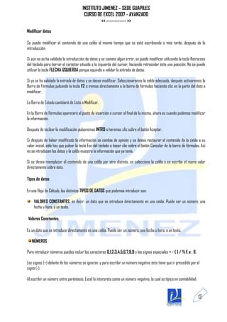 INSTITUTO JIMENEZ – SEDE GUAPILES
                                       CURSO DE EXCEL 2007 - AVANZADO
                                               << ------------ >>
Modificar datos

Se puede modificar el contenido de una celda al mismo tiempo que se esté escribiendo o más tarde, después de la
introducción.

Si aún no se ha validado la introducción de datos y se comete algún error, se puede modificar utilizando la tecla Retroceso
del teclado para borrar el carácter situado a la izquierda del cursor, haciendo retroceder éste una posición. No se puede
utilizar la tecla FLECHA IZQUIERDA porque equivale a validar la entrada de datos.

Si ya se ha validado la entrada de datos y se desea modificar, Seleccionaremos la celda adecuada, después activaremos la
Barra de Fórmulas pulsando la tecla F2 o iremos directamente a la barra de fórmulas haciendo clic en la parte del dato a
modificar.

La Barra de Estado cambiará de Listo a Modificar.

En la Barra de Fórmulas aparecerá el punto de inserción o cursor al final de la misma, ahora es cuando podemos modificar
la información.

Después de teclear la modificación pulsaremos INTRO o haremos clic sobre el botón Aceptar.

Si después de haber modificado la información se cambia de opinión y se desea restaurar el contenido de la celda a su
valor inicial, sólo hay que pulsar la tecla Esc del teclado o hacer clic sobre el botón Cancelar de la barra de fórmulas. Así
no se introducen los datos y la celda muestra la información que ya tenía.

Si se desea reemplazar el contenido de una celda por otro distinto, se selecciona la celda y se escribe el nuevo valor
directamente sobre ésta.

Tipos de datos

En una Hoja de Cálculo, los distintos TIPOS DE DATOS que podemos introducir son:

    VALORES CONSTANTES, es decir, un dato que se introduce directamente en una celda. Puede ser un número, una
    fecha u hora, o un texto.

Valores Constantes.

Es un dato que se introduce directamente en una celda. Puede ser un número, una fecha u hora, o un texto.

   NÚMEROS

Para introducir números puedes incluir los caracteres 0,1,2,3,4,5,6,7,8,9 y los signos especiales + - ( ) / % E e . €.

Los signos (+) delante de los números se ignoran, y para escribir un número negativo éste tiene que ir precedido por el
signo (-).

Al escribir un número entre paréntesis, Excel lo interpreta como un número negativo, lo cual es típico en contabilidad.


                                                                                                                          13
 