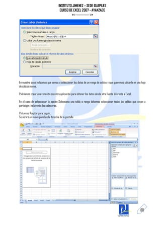 INSTITUTO JIMENEZ – SEDE GUAPILES
                                       CURSO DE EXCEL 2007 - AVANZADO
                                               << ------------ >>




En nuestro caso indicamos que vamos a seleccionar los datos de un rango de celdas y que queremos ubicarla en una hoja
de cálculo nueva.

Podríamos crear una conexión con otra aplicación para obtener los datos desde otra fuente diferente a Excel.

En el caso de seleccionar la opción Selecciona una tabla o rango debemos seleccionar todas las celdas que vayan a
participar, incluyendo las cabeceras.

Pulsamos Aceptar para seguir.
Se abrirá un nuevo panel en la derecha de la pantalla:




                                                                                                               130
 