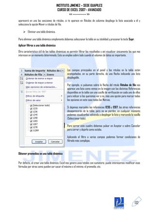 INSTITUTO JIMENEZ – SEDE GUAPILES
                                        CURSO DE EXCEL 2007 - AVANZADO
                                                << ------------ >>
aparecerá en una las secciones de rótulos, si te aparece en Rótulos de columna despliega la lista asociada a él y
selecciona la opción Mover a rótulos de fila.

     Eliminar una tabla dinámica.

Para eliminar una tabla dinámica simplemente debemos seleccionar la tabla en su totalidad y presionar la tecla Supr.
Aplicar filtros a una tabla dinámica
Otra característica útil de las tablas dinámicas es permitir filtrar los resultados y así visualizar únicamente los que nos
interesen en un momento determinado. Esto se emplea sobre todo cuando el volumen de datos es importante.



                                                 Los campos principales en el panel y los rótulos en la tabla están
                                                 acompañados, en su parte derecha, de una flecha indicando una lista
                                                 desplegable.

                                                 Por ejemplo, si pulsamos sobre la flecha del rótulo Rótulos de fila nos
                                                 aparece una lista como vemos en la imagen con las distintas Referencias
                                                 disponibles en la tabla con una casilla de verificación en cada uno de ellos
                                                 para indicar si los queremos ver o no, más una opción para marcar todas
                                                 las opciones en este caso todos las Marcas.

                                                 Si dejamos marcados las referencias 1235 y 1267, las otras referencias
                                                 desaparecerán de la tabla, pero no se pierden, en cualquier momento
                                                 podemos visualizarlos volviendo a desplegar la lista y marcando la casilla
                                                 (Seleccionar todo).

                                                 Para cerrar este cuadro debemos pulsar en Aceptar o sobre Cancelar
                                                 para cerrar y dejarlo como estaba.

                                                 Aplicando el filtro a varios campos podemos formar condiciones de
                                                 filtrado más complejas,



Obtener promedios en una tabla dinámica

Por defecto, al crear una tabla dinámica, Excel nos genera unos totales con sumatorio, puede interesarnos modificar esas
fórmulas por otras como pueden ser sacar el máximo o el mínimo, el promedio, etc.




                                                                                                                       132
 