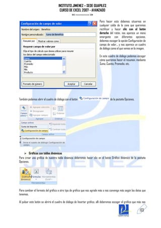 INSTITUTO JIMENEZ – SEDE GUAPILES
                                      CURSO DE EXCEL 2007 - AVANZADO
                                              << ------------ >>
                                                                           Para hacer esto debemos situarnos en
                                                                           cualquier celda de la zona que queremos
                                                                           rectificar y hacer clic con el botón
                                                                           derecho del ratón, nos aparece un menú
                                                                           emergente con diferentes opciones,
                                                                           debemos escoger la opción Configuración de
                                                                           campo de valor... y nos aparece un cuadro
                                                                           de diálogo como el que vemos en la imagen.

                                                                           En este cuadro de diálogo podemos escoger
                                                                           cómo queremos hacer el resumen, mediante
                                                                           Suma, Cuenta, Promedio, etc.




También podemos abrir el cuadro de diálogo con el botón                              de la pestaña Opciones.




     Gráficos con tablas dinámicas
Para crear una gráfica de nuestra tabla dinámica deberemos hacer clic en el botón Gráfico dinámico de la pestaña
Opciones.




Para cambiar el formato del gráfico a otro tipo de gráfico que nos agrade más o nos convenga más según los datos que
tenemos.

Al pulsar este botón se abrirá el cuadro de diálogo de Insertar gráfico, allí deberemos escoger el gráfico que más nos

                                                                                                                133
 