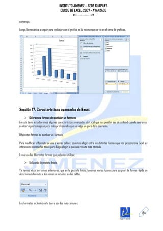 INSTITUTO JIMENEZ – SEDE GUAPILES
                                       CURSO DE EXCEL 2007 - AVANZADO
                                               << ------------ >>
convenga.

Luego, la mecánica a seguir para trabajar con el gráfico es la misma que se vio en el tema de gráficos.




Sección 17. Características avanzadas de Excel.
      Diferentes formas de cambiar un formato
En este tema estudiaremos algunas características avanzadas de Excel que nos pueden ser de utilidad cuando queramos
realizar algún trabajo un poco más profesional o que se salga un poco de lo corriente.

Diferentes formas de cambiar un formato

Para modificar el formato de una o varias celdas, podemos elegir entre las distintas formas que nos proporciona Excel, es
interesante conocerlas todas para luego elegir la que nos resulte más cómoda.

Estas son las diferentes formas que podemos utilizar:

     Utilizando la pestaña Inicio.

Ya hemos visto, en temas anteriores, que en la pestaña Inicio, tenemos varios iconos para asignar de forma rápida un
determinado formato a los números incluidos en las celdas.




Los formatos incluidos en la barra son los más comunes.

                                                                                                                   134
 