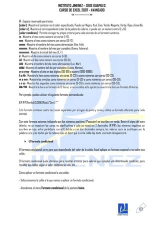 INSTITUTO JIMENEZ – SEDE GUAPILES
                                        CURSO DE EXCEL 2007 - AVANZADO
                                                << ------------ >>
@ : Espacio reservado para texto.
[color] : Muestra el carácter en el color especificado. Puede ser Negro, Azul, Cian, Verde, Magenta, Verde, Rojo y Amarillo.
[color n] : Muestra el correspondiente color de la paleta de colores, n puede ser un número entre 0 y 56.
[valor condicion] : Permite escoger tu pròpio criterio para cada sección de un formato numérico.
m : Muestra el mes como número sin ceros (1-12).
mm : Muestra el mes como número con ceros (01-12).
mmm : Muestra el nombre del mes como abreviación (Ene, Feb).
mmmm : Muestra el nombre del mes por completo (Enero, Febrero).
mmmmm : Muestra la inicial del mes (E, F).
d : Muestra el día como número sin ceros (1-31).
dd : Muestra el día como número con ceros (01-31).
ddd : Muestra el nombre del día como abreviación (Lun, Mar).
dddd : Muestra el nombre del día por completo (Lunes, Martes).
yy o yyyy : Muestra el año en dos dígitos (00-99) o cuatro (1900-9999).
h o hh : Muestra la hora como números sin ceros (0-23) o como números con ceros (00-23).
m o mm : Muestra los minútos como números sin ceros (0-59) o como números con ceros (00-59).
s o ss : Muestra los segundos como números sin ceros (0-59) o como números con ceros (00-59).
AM/PM : Muestra la hora en formato de 12 horas, si no se indica esta opción se muestra la hora en formato 24 horas.

Por ejemplo, puedes utilizar el siguiente formato personalizado:

€#,##[Verde];(0,00€)[Rojo];"Cero";""

Este formato contiene cuatro secciones separadas por el signo de punto y coma y utiliza un formato diferente para cada
sección.

Con este formato estamos indicando que los números positivos (1ªsección) se escriben en verde, llevan el signo del euro
delante, no se muestran los ceros no significativos y solo se muestran 2 decimales (#.##); los números negativos se
escriben en rojo, entre paréntesis con el € detrás y con dos decimales siempre; los valores cero se sustituyen por la
palabra cero y los textos por la cadena nula, es decir que si en la celda hay texto, ese texto desaparecerá.

     El formato condicional

El formato condicional sirve para que dependiendo del valor de la celda, Excel aplique un formato especial o no sobre esa
celda.

El formato condicional suele utilizarse para resaltar errores, para valores que cumplan una determinada condición, para
resaltar las celdas según el valor contenido en ella, etc...

Cómo aplicar un formato condicional a una celda:

- Seleccionamos la celda a la que vamos a aplicar un formato condicional.

- Accedemos al menú Formato condicional de la pestaña Inicio.




                                                                                                                       137
 