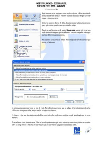 INSTITUTO JIMENEZ – SEDE GUAPILES
                                      CURSO DE EXCEL 2007 - AVANZADO
                                              << ------------ >>
                                              Aquí tenemos varias opciones, como resaltar algunas celdas dependiendo
                                              de su relación con otras, o resaltar aquellas celdas que tengan un valor
                                              mayor o menor que otro.

                                              Utiliza las opciones Barras de datos, Escalas de color y Conjunto de iconos
                                              para aplicar diversos efectos a determinadas celdas.

                                              Nosotros nos fijaremos en la opción Nueva regla que permite crear una
                                              regla personalizada para aplicar un formato concreto a aquellas celdas que
                                              cumplan determinadas condiciones.

                                              Nos aparece un cuadro de diálogo Nueva regla de formato como el que
                                              vemos en la imagen.




En este cuadro seleccionaremos un tipo de regla. Normalmente querremos que se aplique el formato únicamente a las
celdas que contengan un valor, aunque puedes escoger otro diferente.

En el marco Editar una descripción de regla deberemos indicar las condiciones que debe cumplir la celda y de qué forma se
marcará.

De esta forma si nos basamos en el Valor de la celda podemos escoger entre varias opciones como pueden ser un valor
entre un rango mínimo y máximo, un valor mayor que, un valor menor que y condiciones de ese estilo.


                                                                                                                   138
 