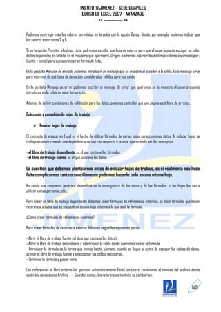 INSTITUTO JIMENEZ – SEDE GUAPILES
                                       CURSO DE EXCEL 2007 - AVANZADO
                                               << ------------ >>

Podemos restringir más los valores permitidos en la celda con la opción Datos:, donde, por ejemplo, podemos indicar que
los valores estén entre 2 y 8.

Si en la opción Permitir: elegimos Lista, podremos escribir una lista de valores para que el usuario pueda escoger un valor
de los disponibles en la lista. En el recuadro que aparecerá, Origen: podremos escribir los distintos valores separados por ;
(punto y coma) para que aparezcan en forma de lista.

En la pestaña Mensaje de entrada podemos introducir un mensaje que se muestre al acceder a la celda. Este mensaje sirve
para informar de qué tipos de datos son considerados válidos para esa celda.

En la pestaña Mensaje de error podemos escribir el mensaje de error que queremos se le muestre al usuario cuando
introduzca en la celda un valor incorrecto.

Además de definir condiciones de validación para los datos, podemos controlar que una página esté libre de errores,

Enlazando y consolidando hojas de trabajo

     Enlazar hojas de trabajo.

El concepto de enlazar en Excel es el hecho de utilizar fórmulas de varias hojas para combinas datos. Al enlazar hojas de
trabajo estamos creando una dependencia de una con respecto a la otra, apareciendo así dos conceptos:

- el libro de trabajo dependiente: es el que contiene las fórmulas.
- el libro de trabajo fuente: es el que contiene los datos.

La cuestión que debemos plantearnos antes de enlazar hojas de trabajo, es si realmente nos hace
falta complicarnos tanto o sencillamente podemos hacerlo todo en una misma hoja.

No existe una respuesta genérica, dependerá de la envergadura de los datos y de las fórmulas; si las hojas las van a
utilizar varias personas, etc...

Para crear un libro de trabajo dependiente debemos crear fórmulas de referencias externas, es decir fórmulas que hacen
referencia a datos que se encuentran en una hoja externa a la que está la fórmula.

¿Cómo crear fórmulas de referencias externas?

Para crear fórmulas de referencia externa debemos seguir los siguientes pasos:

- Abrir el libro de trabajo fuente (el libro que contiene los datos).
- Abrir el libro de trabajo dependiente y seleccionar la celda donde queremos incluir la fórmula.
- Introducir la fórmula de la forma que hemos hecho siempre, cuando se llegue al punto de escoger las celdas de datos,
activar el libro de trabajo fuente y seleccionar las celdas necesarias.
- Terminar la fórmula y pulsar Intro.

Las referencias al libro externo las gestiona automáticamente Excel, incluso si cambiamos el nombre del archivo donde
están los datos desde Archivo → Guardar como... las referencias también se cambiarían.

                                                                                                                       140
 