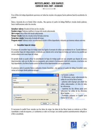 INSTITUTO JIMENEZ – SEDE GUAPILES
                                       CURSO DE EXCEL 2007 - AVANZADO
                                               << ------------ >>

Si en el libro de trabajo dependiente queremos ver todos los vínculos a las páginas fuente podemos hacerlo accediendo a la
pestaña

Datos y haciendo clic en el botón Editar vínculos... Nos aparece el cuadro de diálogo Modificar vínculos donde podemos
hacer modificaciones sobre los vínculos.

Actualizar valores: Actualiza la lista con los vínculos.
Cambiar origen: Podemos modificar el origen del vínculo seleccionado.
Abrir origen: Abre el libro del vínculo seleccionado.
Romper vínculo: Quita los vínculos de las fórmulas externas.
Comprobar estado: Comprueba el estado del origen.
Pregunta inicial: Podemos incluir una advertencia al abrir el libro dependiente, indicando que tenemos enlaces externos.

     Consolidar hojas de trabajo.

El concepto de consolidar hojas de trabajo viene muy ligado al concepto de enlace que acabamos de ver. Cuando hablamos
de consolidar hojas de trabajo estamos entablando una relación entre varias hojas de trabajo, por tanto es muy posible que
existan enlaces entre esas hojas de trabajo.

Un ejemplo donde se puede utilizar la consolidación de hojas de trabajo puede ser una compañía que dispone de varios
departamentos, cada uno de ellos con un presupuesto, para conocer el presupuesto total de la empresa, crearíamos una
hoja dependiente y los libros fuentes serían los libros de los departamentos con sus prepuestos.

Si pulsamos sobre la pestaña Datos y pulsando el botón Consolidar... nos aparece el cuadro de diálogo Consolidar como
vemos en la imagen donde podemos escoger:

                                                                                - La Función: a utilizar,
                                                                                - En Referencia: vamos seleccionando las
                                                                                celdas de uno de los libros fuentes,
                                                                                - pulsamos sobre Agregar para añadir las
                                                                                celdas seleccionadas a la lista de todas
                                                                                las referencias,
                                                                                - repetimos los dos últimos pasos para
                                                                                seleccionar las celdas de los diferentes
                                                                                libros fuentes,
                                                                                - finalmente pulsamos en Aceptar para
                                                                                finalizar la fórmula.




Si marcamos la casilla Crear vínculos con los datos de origen, los datos de los libros fuente se incluirán en el libro
consolidado a modo de esquema, y si cambiamos un valor en el origen, ese cambio quedará automáticamente reflejado en
el libro consolidado.




                                                                                                                     141
 