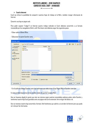 INSTITUTO JIMENEZ – SEDE GUAPILES
                                         CURSO DE EXCEL 2007 - AVANZADO
                                                 << ------------ >>
      Excel e Internet
Excel nos ofrece la posibilidad de compartir nuestras hojas de trabajo en la Web y también recoger información de
Internet.

Convertir una hoja en página web.

Para poder exponer ("colgar") en Internet nuestro trabajo realizado en Excel, debemos convertirlo a un formato
reconocible por los navegadores (html o xml). Para hacer esto debemos seguir los siguientes pasos:

- Pulsar sobre el Botón Office.

- Seleccionar la opción Guardar como.




- En el cuadro de diálogo Guardar como tipo tendremos que seleccionar el tipo Página Web en Guardar como tipo: .

En esta pantalla disponemos de dos posibles modos de guardar la página Web:

Una vez hayamos elegido la opción que más nos interesa según nuestras necesidades podemos pulsar sobre Guardar y
tendremos nuestra hoja Excel guardada como una página web con la extensión .htm en lugar del clásico .xls.

Una vez tenemos nuestra hoja convertida a formato .html tendremos que subirla a un servidor de Internet para que pueda
ser vista por los internautas.




                                                                                                                   142
 