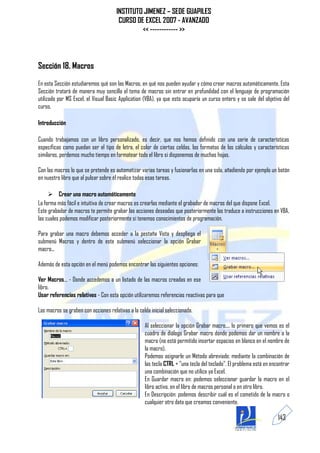 INSTITUTO JIMENEZ – SEDE GUAPILES
                                       CURSO DE EXCEL 2007 - AVANZADO
                                               << ------------ >>



Sección 18. Macros
En esta Sección estudiaremos qué son las Macros, en qué nos pueden ayudar y cómo crear macros automáticamente. Esta
Sección tratará de manera muy sencilla el tema de macros sin entrar en profundidad con el lenguaje de programación
utilizado por MS Excel, el Visual Basic Application (VBA), ya que esto ocuparía un curso entero y se sale del objetivo del
curso.

Introducción

Cuando trabajamos con un libro personalizado, es decir, que nos hemos definido con una serie de características
específicas como puedan ser el tipo de letra, el color de ciertas celdas, los formatos de los cálculos y características
similares, perdemos mucho tiempo en formatear todo el libro si disponemos de muchas hojas.

Con las macros lo que se pretende es automatizar varias tareas y fusionarlas en una sola, añadiendo por ejemplo un botón
en nuestro libro que al pulsar sobre él realice todas esas tareas.

      Crear una macro automáticamente
La forma más fácil e intuitiva de crear macros es crearlas mediante el grabador de macros del que dispone Excel.
Este grabador de macros te permite grabar las acciones deseadas que posteriormente las traduce a instrucciones en VBA,
las cuales podemos modificar posteriormente si tenemos conocimientos de programación.

Para grabar una macro debemos acceder a la pestaña Vista y despliega el
submenú Macros y dentro de este submenú seleccionar la opción Grabar
macro...

Además de esta opción en el menú podemos encontrar las siguientes opciones:

Ver Macros... - Donde accedemos a un listado de las macros creadas en ese
libro.
Usar referencias relativas - Con esta opción utilizaremos referencias reactivas para que

Las macros se graben con acciones relativas a la celda inicial seleccionada.

                                                    Al seleccionar la opción Grabar macro..., lo primero que vemos es el
                                                    cuadro de diálogo Grabar macro donde podemos dar un nombre a la
                                                    macro (no está permitido insertar espacios en blanco en el nombre de
                                                    la macro).
                                                    Podemos asignarle un Método abreviado: mediante la combinación de
                                                    las tecla CTRL + "una tecla del teclado". El problema está en encontrar
                                                    una combinación que no utilice ya Excel.
                                                    En Guardar macro en: podemos seleccionar guardar la macro en el
                                                    libro activo, en el libro de macros personal o en otro libro.
                                                    En Descripción: podemos describir cuál es el cometido de la macro o
                                                    cualquier otro dato que creamos conveniente.

                                                                                                                     143
 