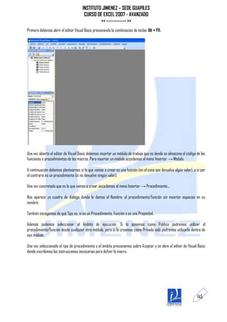 INSTITUTO JIMENEZ – SEDE GUAPILES
                                       CURSO DE EXCEL 2007 - AVANZADO
                                               << ------------ >>
Primero debemos abrir el editor Visual Basic presionando la combinación de teclas Alt + F11.




Una vez abierto el editor de Visual Basic debemos insertar un módulo de trabajo que es donde se almacena el código de las
funciones o procedimientos de las macros. Para insertar un módulo accedemos al menú Insertar → Módulo.

A continuación debemos plantearnos si lo que vamos a crear es una función (en el caso que devuelva algún valor), o si por
el contrario es un procedimiento (si no devuelve ningún valor).

Una vez concretado que es lo que vamos a crear, accedemos al menú Insertar → Procedimiento...

Nos aparece un cuadro de diálogo donde le damos el Nombre: al procedimiento/función sin insertar espacios en su
nombre.

También escogemos de qué Tipo es, si es un Procedimiento, Función o es una Propiedad.

Además podemos seleccionar el Ámbito de ejecución. Si lo ponemos como Público podremos utilizar el
procedimiento/función desde cualquier otro módulo, pero si lo creamos como Privado solo podremos utilizarlo dentro de
ese módulo.

Una vez seleccionado el tipo de procedimiento y el ámbito presionamos sobre Aceptar y se abre el editor de Visual Basic
donde escribimos las instrucciones necesarias para definir la macro.




                                                                                                                   145
 