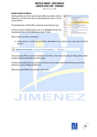 INSTITUTO JIMENEZ – SEDE GUAPILES
                                       CURSO DE EXCEL 2007 - AVANZADO
                                               << ------------ >>
Guardar archivos con Macros
Cuando guardamos un archivo y queremos que las Macros que hemos creado se
almacenen con el resto de las hojas de cálculo deberemos utilizar un tipo de
archivo diferente.

Para ello deberemos ir al Botón Office y seleccionar la opción Guardar como.

Se abrirá el cuadro de diálogo Guardar como. En el desplegable Guardar como
tipo seleccionar Libro de Excel habilitado para macros (*.xlsm).
.
Dale un nombre y el archivo se almacenará.

     Cuando abrimos un archivo que tiene Macros almacenadas se nos mostrará este anuncio bajo la banda de
      opciones:




Esto ocurre porque Office no conoce la procedencia de las Macros. Como están compuestas por código podrían realizar
acciones que fuesen perjudiciales para nuestro equipo.

Si confías en las posibles Macros que contuviese el archivo o las has creado tú pulsa el botón Opciones para activarlas.
Aparecerá un cuadro de diálogo de Advertencia:

Selecciona la opción Habilitar este contenido y pulsa Aceptar.




                                                                                                                      146
 