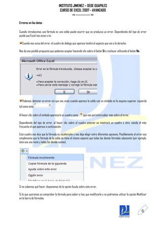 INSTITUTO JIMENEZ – SEDE GUAPILES
                                      CURSO DE EXCEL 2007 - AVANZADO
                                              << ------------ >>

Errores en los datos

Cuando introducimos una fórmula en una celda puede ocurrir que se produzca un error. Dependiendo del tipo de error
puede que Excel nos avise o no.

  Cuando nos avisa del error, el cuadro de diálogo que aparece tendrá el aspecto que ves a la derecha:

Nos da una posible propuesta que podemos aceptar haciendo clic sobre el botón Sí o rechazar utilizando el botón No.




  Podemos detectar un error sin que nos avise cuando aparece la celda con un símbolo en la esquina superior izquierda
tal como esto:                .

Al hacer clic sobre el símbolo aparecerá un cuadro como      que nos permitirá saber más sobre el error.

Dependiendo del tipo de error, al hacer clic sobre el cuadro anterior se mostrará un cuadro u otro, siendo el más
frecuente el que aparece a continuación:

Este cuadro nos dice que la fórmula es incoherente y nos deja elegir entre diferentes opciones. Posiblemente el error sea
simplemente que la fórmula de la celda no tiene el mismo aspecto que todas las demás fórmulas adyacente (por ejemplo,
ésta sea una resta y todas las demás sumas).




Si no sabemos qué hacer, disponemos de la opción Ayuda sobre este error.

Si lo que queremos es comprobar la fórmula para saber si hay que modificarla o no podríamos utilizar la opción Modificar
en la barra de fórmulas.



                                                                                                                      15
 