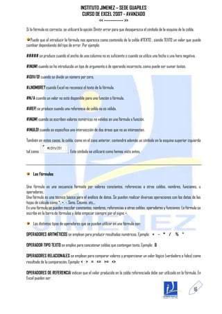INSTITUTO JIMENEZ – SEDE GUAPILES
                                        CURSO DE EXCEL 2007 - AVANZADO
                                                << ------------ >>
Si la fórmula es correcta, se utilizará la opción Omitir error para que desaparezca el símbolo de la esquina de la celda.

  Puede que al introducir la fórmula nos aparezca como contenido de la celda #TEXTO , siendo TEXTO un valor que puede
cambiar dependiendo del tipo de error. Por ejemplo:

##### se produce cuando el ancho de una columna no es suficiente o cuando se utiliza una fecha o una hora negativa.

#¡NUM! cuando se ha introducido un tipo de argumento o de operando incorrecto, como puede ser sumar textos.

#¡DIV/0! cuando se divide un número por cero.

#¿NOMBRE? cuando Excel no reconoce el texto de la fórmula.

#N/A cuando un valor no está disponible para una función o fórmula.

#¡REF! se produce cuando una referencia de celda no es válida.

#¡NUM! cuando se escriben valores numéricos no válidos en una fórmula o función.

#¡NULO! cuando se especifica una intersección de dos áreas que no se intersectan.

También en estos casos, la celda, como en el caso anterior, contendrá además un símbolo en la esquina superior izquierda

tal como:                    . Este símbolo se utilizará como hemos visto antes.




    Las Fórmulas

Una fórmula es una secuencia formada por valores constantes, referencias a otras celdas, nombres, funciones, u
operadores.
Una fórmula es una técnica básica para el análisis de datos. Se pueden realizar diversas operaciones con los datos de las
hojas de cálculo como *, +, -, Seno, Coseno, etc...
En una fórmula se pueden mezclar constantes, nombres, referencias a otras celdas, operadores y funciones. La fórmula se
escribe en la barra de fórmulas y debe empezar siempre por el signo =.

    Los distintos tipos de operadores que se pueden utilizar en una fórmula son:

OPERADORES ARITMÉTICOS se emplean para producir resultados numéricos. Ejemplo: + - * /                     % ^

OPERADOR TIPO TEXTO se emplea para concatenar celdas que contengan texto. Ejemplo: &

OPERADORES RELACIONALES se emplean para comparar valores y proporcionar un valor lógico (verdadero o falso) como
resultado de la comparación. Ejemplo: < > = <= >= <>

OPERADORES DE REFERENCIA indican que el valor producido en la celda referenciada debe ser utilizado en la fórmula. En
Excel pueden ser:

                                                                                                                        16
 