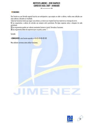 INSTITUTO JIMENEZ – SEDE GUAPILES
                                      CURSO DE EXCEL 2007 - AVANZADO
                                              << ------------ >>
   FUNCIONES

Una función es una fórmula especial escrita con anticipación y que acepta un valor o valores, realiza unos cálculos con
esos valores y devuelve un resultado.
Todas las funciones tienen que seguir una sintaxis y si ésta no se respeta Excel nos mostrará un mensaje de error.
1) Los argumentos o valores de entrada van siempre entre paréntesis. No dejes espacios antes o después de cada
paréntesis.
2) Los argumentos pueden ser valores constantes (número o texto), fórmulas o funciones.
3) Los argumentos deben de separarse por un punto y coma ";".

Ejemplo:

=SUMA(A1:B3) esta función equivale a =A1+A2+A3+B1+B2+B3

Más adelante veremos cómo utilizar funciones.




                                                                                                                  18
 