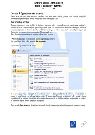 INSTITUTO JIMENEZ – SEDE GUAPILES
                                       CURSO DE EXCEL 2007 - AVANZADO
                                               << ------------ >>

Sección 3. Operaciones con archivos.
Vamos a ver las operaciones referentes a archivos como abrir, nuevo, guardar, guardar como y cerrar para poder
manejarlas sin problemas a la hora de trabajar con libros de trabajo de Excel.
Guardar un libro de trabajo
Cuando empezamos a crear un libro de trabajo y queremos poder recuperarlo en otra ocasión para modificarlo,
imprimirlo, en fin, realizar cualquier operación posterior sobre éste, tendremos que almacenarlo en alguna unidad de
disco, esta operación se denomina Guardar. También cuando tengamos un libro ya guardado y lo modifiquemos, para que
los cambios permanezcan deberemos guardar el libro antes de cerrar.
Para almacenar un libro de trabajo, podemos utilizar varios métodos.

   Un método consiste en almacenar el archivo asignándole un nombre:
Haz clic el Botón Office y elige la opción Guardar como...

Aparecerá el siguiente cuadro de diálogo:




Si el fichero ya existía, es decir ya tenía un nombre, aparecerá en el recuadro Nombre de archivo su antiguo nombre, si
pulsas el botón Guardar, sin indicarle una nueva ruta de archivo, modificaremos el documento sobre el cual estamos
trabajando. Por el contrario si quieres crear otro nuevo documento con las modificaciones que has realizado, sin cambiar
el documento original tendrás que seguir estos pasos:

En el recuadro Guardar en haz clic sobre la flecha de la derecha para seleccionar la unidad donde vas a grabar tu trabajo.




                                                                                                                     19
 