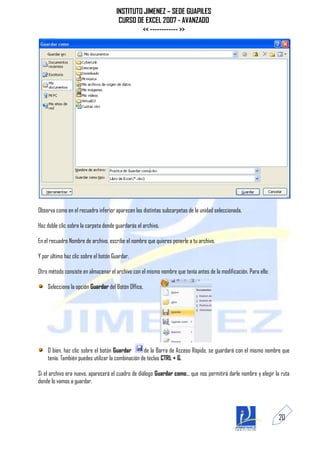 INSTITUTO JIMENEZ – SEDE GUAPILES
                                       CURSO DE EXCEL 2007 - AVANZADO
                                               << ------------ >>




Observa como en el recuadro inferior aparecen las distintas subcarpetas de la unidad seleccionada.

Haz doble clic sobre la carpeta donde guardarás el archivo.

En el recuadro Nombre de archivo, escribe el nombre que quieres ponerle a tu archivo.

Y por último haz clic sobre el botón Guardar.

Otro método consiste en almacenar el archivo con el mismo nombre que tenía antes de la modificación. Para ello:

    Selecciona la opción Guardar del Botón Office.




    O bien, haz clic sobre el botón Guardar        de la Barra de Acceso Rápido, se guardará con el mismo nombre que
    tenía. También puedes utilizar la combinación de teclas CTRL + G.

Si el archivo era nuevo, aparecerá el cuadro de diálogo Guardar como... que nos permitirá darle nombre y elegir la ruta
donde lo vamos a guardar.




                                                                                                                  20
 