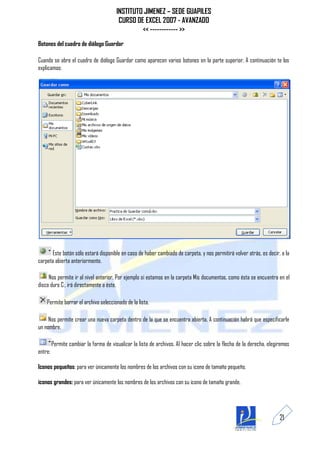 INSTITUTO JIMENEZ – SEDE GUAPILES
                                         CURSO DE EXCEL 2007 - AVANZADO
                                                 << ------------ >>
Botones del cuadro de diálogo Guardar

Cuando se abre el cuadro de diálogo Guardar como aparecen varios botones en la parte superior. A continuación te los
explicamos:




      Este botón sólo estará disponible en caso de haber cambiado de carpeta, y nos permitirá volver atrás, es decir, a la
carpeta abierta anteriormente.

     Nos permite ir al nivel anterior. Por ejemplo si estamos en la carpeta Mis documentos, como ésta se encuentra en el
disco duro C:, irá directamente a éste.

    Permite borrar el archivo seleccionado de la lista.

     Nos permite crear una nueva carpeta dentro de la que se encuentra abierta. A continuación habrá que especificarle
un nombre.

         Permite cambiar la forma de visualizar la lista de archivos. Al hacer clic sobre la flecha de la derecha, elegiremos
entre:

Iconos pequeños: para ver únicamente los nombres de los archivos con su icono de tamaño pequeño.

iconos grandes: para ver únicamente los nombres de los archivos con su icono de tamaño grande.




                                                                                                                        21
 