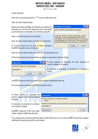 INSTITUTO JIMENEZ – SEDE GUAPILES
                                        CURSO DE EXCEL 2007 - AVANZADO
                                                << ------------ >>
tipo de contraseña.

Al escribir la contraseña aparecerán ***** para que nadie pueda verla.

Hacer clic sobre el botón Aceptar.

Aparecerá el cuadro de diálogo de la derecha para confirmar la
contraseña (es una forma de asegurarnos que la contraseña
que introduzcamos es la deseada y no nos hemos equivocado).

Volver a escribir la contraseña en el recuadro.

Hacer clic sobre el botón Aceptar para salir de la confirmación.

Si no hemos escrito las dos veces la misma contraseña,
Excel2007 nos pedirá volver a introducirla.

Hacer clic sobre el botón Guardar para cerrar el cuadro de guardar como.

El efecto de la protección al acceso de libros de trabajo, se comprueba a la hora de abrirlo.

                                                          Si hemos utilizado una contraseña para abrir, aparecerá el
                                                          cuadro de diálogo de la izquierda.

                                                          Si conocemos la contraseña, la escribimos en el recuadro y
                                                          Aceptar.



Excel2007 recuperará el libro para poder realizar cualquier modificación sobre éste.

Si no conocemos la contraseña, Excel2007 no nos dejará abrirlo.



Si hemos utilizado una contraseña de
escritura, aparecerá el cuadro de diálogo de
la derecha.

Si conocemos la contraseña, la escribimos
en el recuadro y Aceptar.

Excel2007 recuperará el libro para poder
realizar cualquier modificación sobre éste.

Si no conocemos la contraseña, podremos pulsar el botón Sólo lectura en cuyo caso Excel2007 lo abrirá pero cualquier
modificación se tendrá que guardar con otro nombre.



                                                                                                               24
 