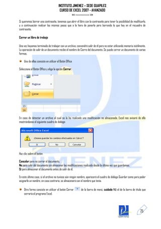 INSTITUTO JIMENEZ – SEDE GUAPILES
                                        CURSO DE EXCEL 2007 - AVANZADO
                                                << ------------ >>
Si queremos borrar una contraseña, tenemos que abrir el libro con la contraseña para tener la posibilidad de modificarlo,
y a continuación realizar los mismos pasos que a la hora de ponerla pero borrando lo que hay en el recuadro de
contraseña.

Cerrar un libro de trabajo

Una vez hayamos terminado de trabajar con un archivo, convendrá salir de él para no estar utilizando memoria inútilmente.
La operación de salir de un documento recibe el nombre de Cierre del documento. Se puede cerrar un documento de varias
formas.

    Una de ellas consiste en utilizar el Botón Office

Selecciona el Botón Office y elige la opción Cerrar.




En caso de detectar un archivo al cual se le ha realizado una modificación no almacenada, Excel nos avisará de ello
mostrándonos el siguiente cuadro de diálogo:




Haz clic sobre el botón:

Cancelar para no cerrar el documento.
No para salir del documento sin almacenar las modificaciones realizada desde la última vez que guardamos.
Sí para almacenar el documento antes de salir de él.

En este último caso, si el archivo no tuviese aún ningún nombre, aparecerá el cuadro de diálogo Guardar como para poder
asignarle un nombre, en caso contrario, se almacenará con el nombre que tenía.

    Otra forma consiste en utilizar el botón Cerrar        de la barra de menú, cuidado No el de la barra de título que
    cerraría el programa Excel.




                                                                                                                    25
 