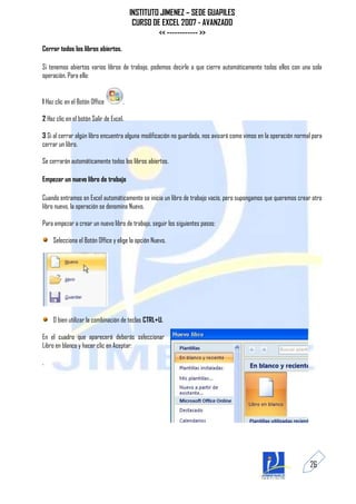 INSTITUTO JIMENEZ – SEDE GUAPILES
                                          CURSO DE EXCEL 2007 - AVANZADO
                                                  << ------------ >>
Cerrar todos los libros abiertos.

Si tenemos abiertos varios libros de trabajo, podemos decirle a que cierre automáticamente todos ellos con una sola
operación. Para ello:


1 Haz clic en el Botón Office        .

2 Haz clic en el botón Salir de Excel.

3 Si al cerrar algún libro encuentra alguna modificación no guardada, nos avisará como vimos en la operación normal para
cerrar un libro.

Se cerrarán automáticamente todos los libros abiertos.

Empezar un nuevo libro de trabajo

Cuando entramos en Excel automáticamente se inicia un libro de trabajo vacío, pero supongamos que queremos crear otro
libro nuevo, la operación se denomina Nuevo.

Para empezar a crear un nuevo libro de trabajo, seguir los siguientes pasos:

     Selecciona el Botón Office y elige la opción Nuevo.




     O bien utilizar la combinación de teclas CTRL+U.

En el cuadro que aparecerá deberás seleccionar
Libro en blanco y hacer clic en Aceptar:

.




                                                                                                                  26
 