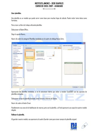 INSTITUTO JIMENEZ – SEDE GUAPILES
                                         CURSO DE EXCEL 2007 - AVANZADO
                                                 << ------------ >>
Usar plantillas.

Una plantilla es un modelo que puede servir como base para muchas hojas de cálculo. Puede incluir tanto datos como
formatos.

Para crear un libro de trabajo utilizando plantillas:

Seleccionar el Botón Office .

Elegir la opción Nuevo...

Hacer clic sobre la categoría Plantillas instaladas en el cuadro de diálogo Nuevo Libro.




Aparecerán las plantillas instaladas, si no lo estuviesen habría que volver a instalar Excel2007 con las opciones de
plantillas activadas.

Seleccionar el tipo de plantilla deseada, como Factura o Informe de Gastos.

Hacer clic sobre el botón Crear.

Posiblemente nos avise de la habilitación de macros junto con la plantilla, y al final aparecerá una copia de nuestro modelo
elegido.

Rellenar la plantilla.

Al guardar nuestro modelo, nos aparecerá el cuadro Guardar como para tener siempre la plantilla original.


                                                                                                                       27
 