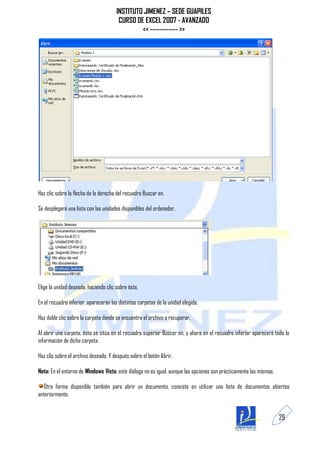 INSTITUTO JIMENEZ – SEDE GUAPILES
                                        CURSO DE EXCEL 2007 - AVANZADO
                                                << ------------ >>




Haz clic sobre la flecha de la derecha del recuadro Buscar en.

Se desplegará una lista con las unidades disponibles del ordenador.




Elige la unidad deseada, haciendo clic sobre ésta.

En el recuadro inferior, aparecerán las distintas carpetas de la unidad elegida.

Haz doble clic sobre la carpeta donde se encuentra el archivo a recuperar.

Al abrir una carpeta, ésta se sitúa en el recuadro superior Buscar en, y ahora en el recuadro inferior aparecerá toda la
información de dicha carpeta.

Haz clic sobre el archivo deseado. Y después sobre el botón Abrir.

Nota: En el entorno de Windows Vista, este diálogo no es igual, aunque las opciones son prácticamente las mismas.

  Otra forma disponible también para abrir un documento, consiste en utilizar una lista de documentos abiertos
anteriormente.


                                                                                                                    29
 