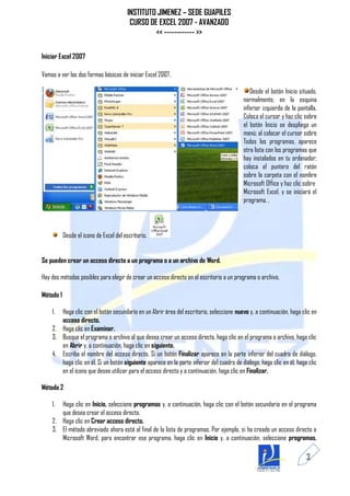 INSTITUTO JIMENEZ – SEDE GUAPILES
                                         CURSO DE EXCEL 2007 - AVANZADO
                                                 << ------------ >>

Iniciar Excel 2007

Vamos a ver las dos formas básicas de iniciar Excel 2007.

                                                                                             Desde el botón Inicio situado,
                                                                                          normalmente, en la esquina
                                                                                          inferior izquierda de la pantalla.
                                                                                          Coloca el cursor y haz clic sobre
                                                                                          el botón Inicio se despliega un
                                                                                          menú; al colocar el cursor sobre
                                                                                          Todos los programas, aparece
                                                                                          otra lista con los programas que
                                                                                          hay instalados en tu ordenador;
                                                                                          coloca el puntero del ratón
                                                                                          sobre la carpeta con el nombre
                                                                                          Microsoft Office y haz clic sobre
                                                                                          Microsoft Excel, y se iniciará el
                                                                                          programa. .



           Desde el icono de Excel del escritorio.


Se pueden crear un acceso directo a un programa o a un archivo de Word.

Hay dos métodos posibles para elegir de crear un acceso directo en el escritorio a un programa o archivo.

Método 1

    1. Haga clic con el botón secundario en un Abrir área del escritorio, seleccione nuevo y, a continuación, haga clic en
       acceso directo.
    2. Haga clic en Examinar.
    3. Busque el programa o archivo al que desea crear un acceso directo, haga clic en el programa o archivo, haga clic
       en Abrir y, a continuación, haga clic en siguiente.
    4. Escriba el nombre del acceso directo. Si un botón Finalizar aparece en la parte inferior del cuadro de diálogo,
       haga clic en él. Si un botón siguiente aparece en la parte inferior del cuadro de diálogo, haga clic en él, haga clic
       en el icono que desee utilizar para el acceso directo y a continuación, haga clic en Finalizar.

Método 2

    1. Haga clic en Inicio, seleccione programas y, a continuación, haga clic con el botón secundario en el programa
       que desea crear el acceso directo.
    2. Haga clic en Crear acceso directo.
    3. El método abreviado ahora está al final de la lista de programas. Por ejemplo, si ha creado un acceso directo a
       Microsoft Word, para encontrar ese programa, haga clic en Inicio y, a continuación, seleccione programas.

                                                                                                                       3
 
