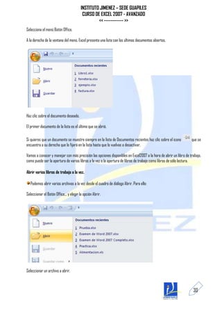 INSTITUTO JIMENEZ – SEDE GUAPILES
                                          CURSO DE EXCEL 2007 - AVANZADO
                                                  << ------------ >>
Selecciona el menú Botón Office.

A la derecha de la ventana del menú, Excel presenta una lista con los últimos documentos abiertos.




Haz clic sobre el documento deseado.

El primer documento de la lista es el último que se abrió.

Si quieres que un documento se muestre siempre en la lista de Documentos recientes haz clic sobre el icono        que se
encuentra a su derecha que lo fijará en la lista hasta que lo vuelvas a desactivar.

Vamos a conocer y manejar con más precisión las opciones disponibles en Excel2007 a la hora de abrir un libro de trabajo,
como puede ser la apertura de varios libros a la vez o la apertura de libros de trabajo como libros de sólo lectura.

Abrir varios libros de trabajo a la vez.

  Podemos abrir varios archivos a la vez desde el cuadro de diálogo Abrir. Para ello:

Seleccionar el Botón Office... y elegir la opción Abrir.




Seleccionar un archivo a abrir.



                                                                                                                   30
 